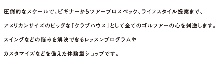 圧倒的なスケールで、ビギナーからアープロスペック、ライフスタイル提案まで、アメリカンサイズのビッグな「クラブハウス」として全てのゴルフアーの心を刺激します。国内最大級26ヤード試打室やバリエーションに富んだ全12試打室。スイングなどの悩みを解決できるレッスンプログラムやカスタマイズなどを備えた体験型ショップです。