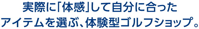 実際に「体感」して自分に合ったアイテムを選ぶ、体験型ゴルフショップ。