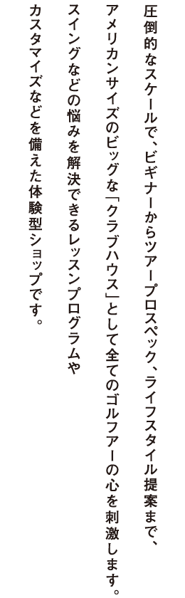 圧倒的なスケールで、ビギナーからアープロスペック、ライフスタイル提案まで、アメリカンサイズのビッグな「クラブハウス」として全てのゴルフアーの心を刺激します。国内最大級26ヤード試打室やバリエーションに富んだ全12試打室。スイングなどの悩みを解決できるレッスンプログラムやカスタマイズなどを備えた体験型ショップです。