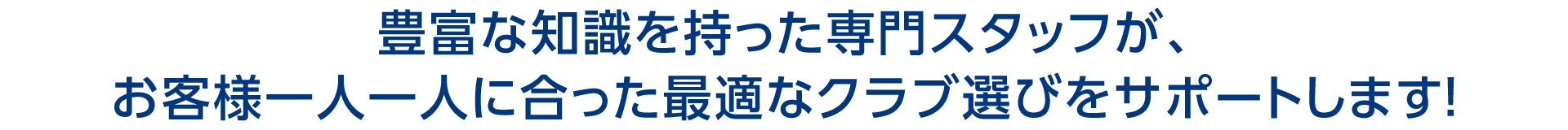 豊富な知識を持った専門スタッフが、お客様一人一人に合った最適なクラブ選びをサポートします！