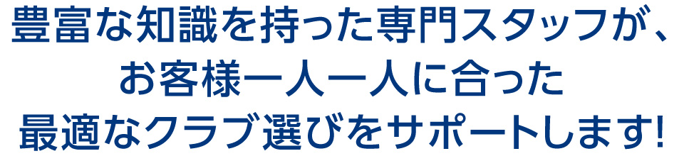 豊富な知識を持った専門スタッフが、お客様一人一人に合った最適なクラブ選びをサポートします！