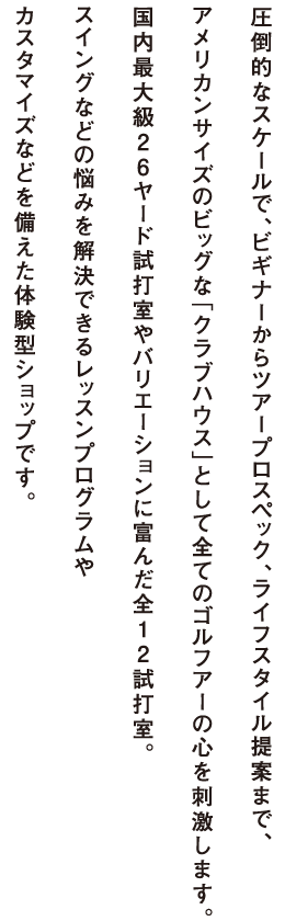 圧倒的なスケールで、ビギナーからアープロスペック、ライフスタイル提案まで、アメリカンサイズのビッグな「クラブハウス」として全てのゴルフアーの心を刺激します。国内最大級26ヤード試打室やバリエーションに富んだ全12試打室。スイングなどの悩みを解決できるレッスンプログラムやカスタマイズなどを備えた体験型ショップです。