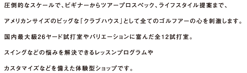 圧倒的なスケールで、ビギナーからアープロスペック、ライフスタイル提案まで、アメリカンサイズのビッグな「クラブハウス」として全てのゴルフアーの心を刺激します。国内最大級26ヤード試打室やバリエーションに富んだ全12試打室。スイングなどの悩みを解決できるレッスンプログラムやカスタマイズなどを備えた体験型ショップです。